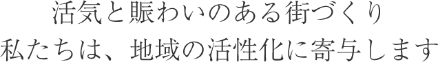 活気と賑わいのある街づくり　私たちは地域の活性化に寄与します