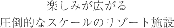 楽しみ広がる圧倒的なスケールのリゾート施設