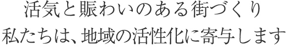 活気と賑わいのある街づくり　私たちは地域の活性化に寄与します