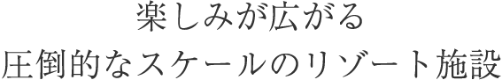 楽しみ広がる圧倒的なスケールのリゾート施設